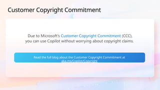 Customer Copyright Commitment
Due to Microsoft’s Customer Copyright Commitment (CCC),
you can use Copilot without worrying about copyright claims.
Read the full blog about the Customer Copyright Commitment at
aka.ms/Copilot/Copyright
 