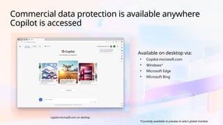 copilot.microsoft.com on desktop
Available on desktop via:
• Copilot.microsoft.com
• Windows*
• Microsoft Edge
• Microsoft Bing
Commercial data protection is available anywhere
Copilot is accessed
*Currently available in preview in select global markets
 