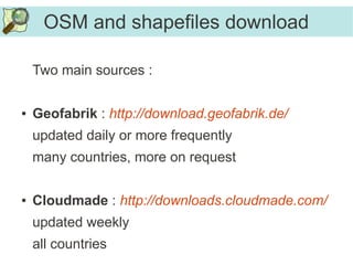 OSM and shapefiles download
Two main sources :
● Geofabrik : http://download.geofabrik.de/
updated daily or more frequently
many countries, more on request
● Cloudmade : http://downloads.cloudmade.com/
updated weekly
all countries