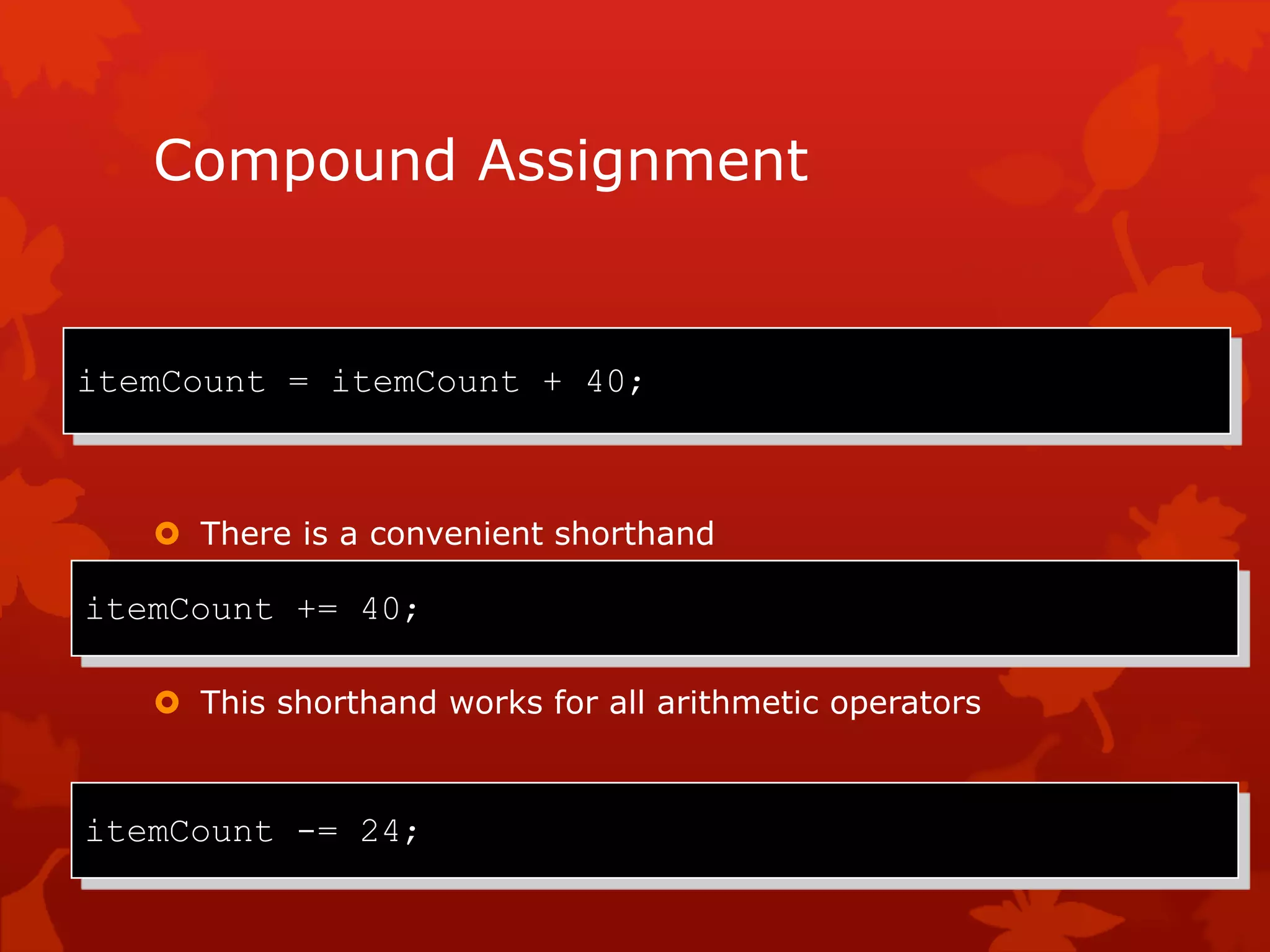 Compound Assignment
 Adding a value to a variable is very common
 There is a convenient shorthand
 This shorthand works for all arithmetic operators
itemCount = itemCount + 40;
itemCount += 40;
itemCount -= 24;
 