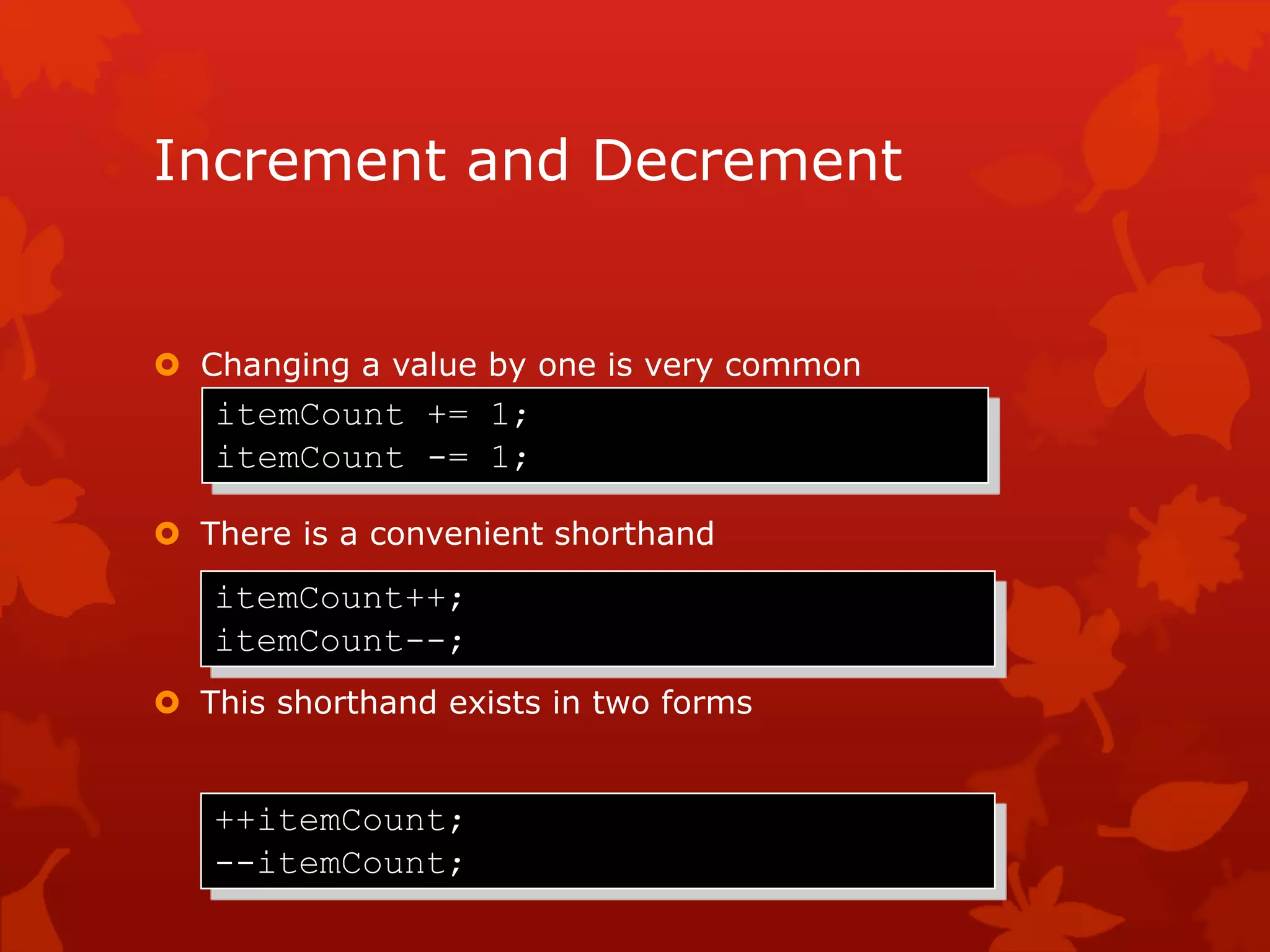 Increment and Decrement
 Changing a value by one is very common
 There is a convenient shorthand
 This shorthand exists in two forms
itemCount += 1;
itemCount -= 1;
itemCount++;
itemCount--;
++itemCount;
--itemCount;
 