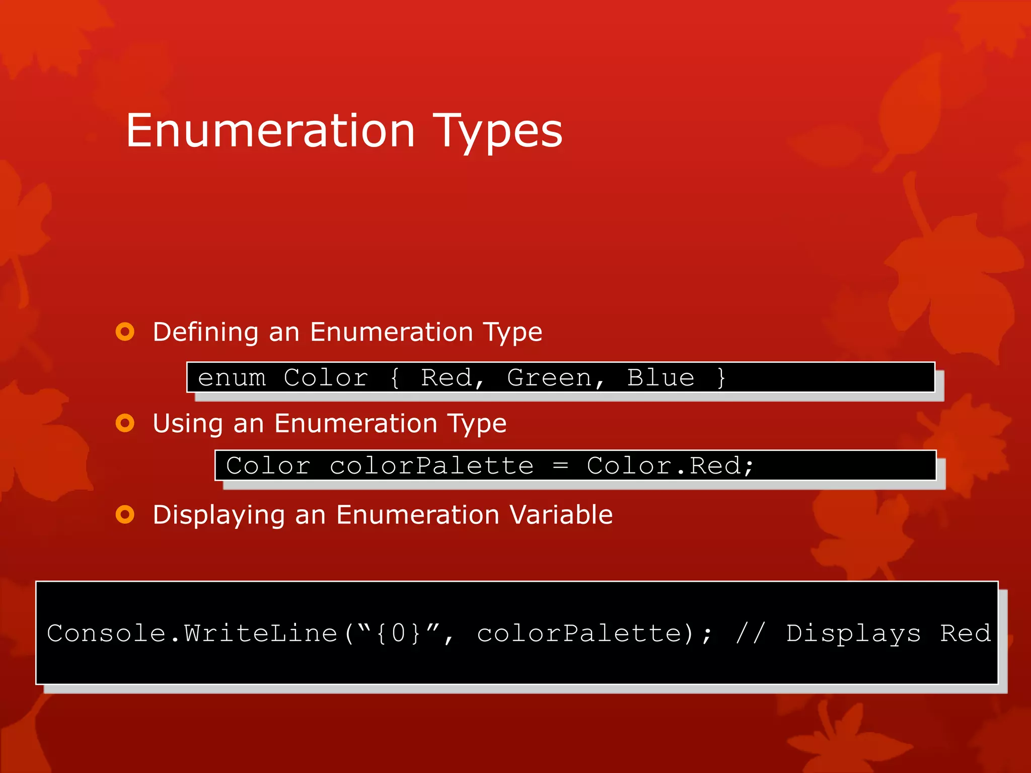 Enumeration Types
 Defining an Enumeration Type
 Using an Enumeration Type
 Displaying an Enumeration Variable
enum Color { Red, Green, Blue }
Color colorPalette = Color.Red;
Console.WriteLine(“{0}”, colorPalette); // Displays Red
 
