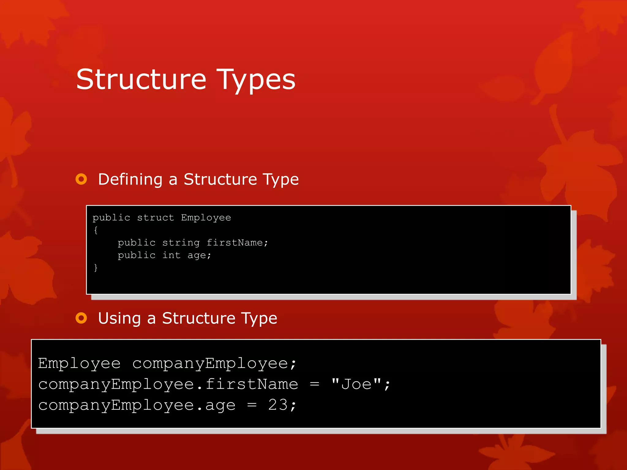 Structure Types
 Defining a Structure Type
 Using a Structure Type
Employee companyEmployee;
companyEmployee.firstName = "Joe";
companyEmployee.age = 23;
public struct Employee
{
public string firstName;
public int age;
}
 