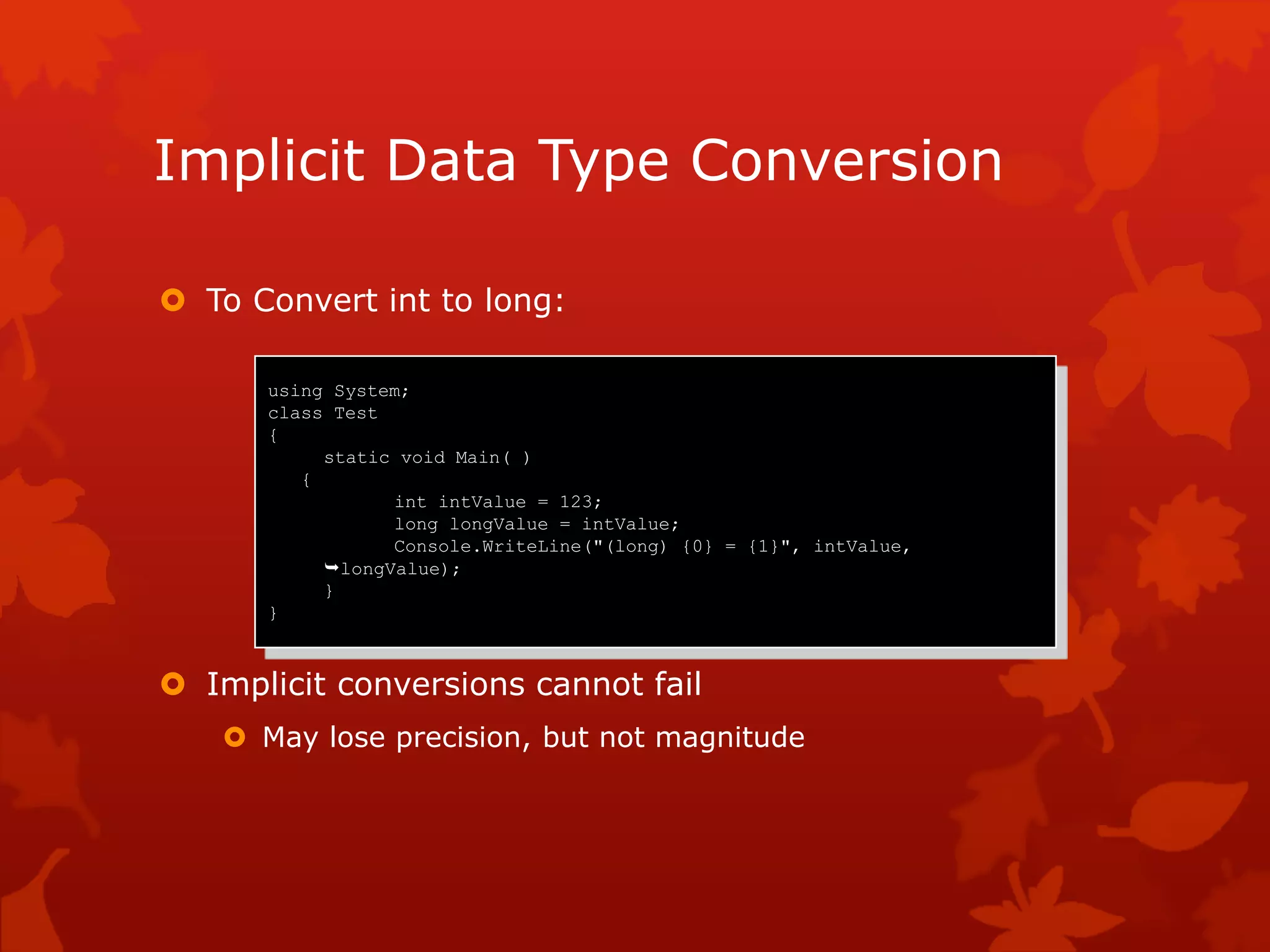 Implicit Data Type Conversion
 To Convert int to long:
 Implicit conversions cannot fail
 May lose precision, but not magnitude
using System;
class Test
{
static void Main( )
{
int intValue = 123;
long longValue = intValue;
Console.WriteLine("(long) {0} = {1}", intValue,
longValue);
}
}
 
