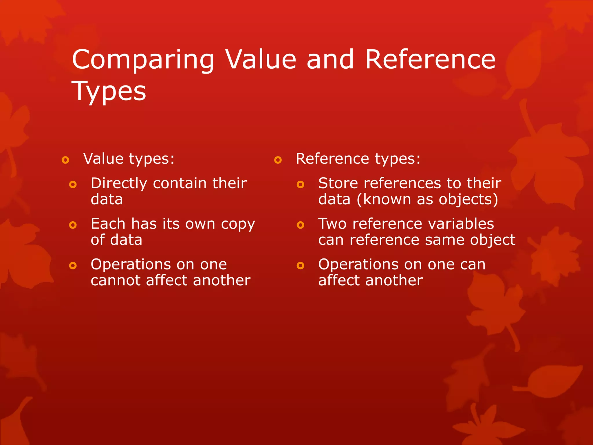 Comparing Value and Reference
Types
 Value types:
 Directly contain their
data
 Each has its own copy
of data
 Operations on one
cannot affect another
 Reference types:
 Store references to their
data (known as objects)
 Two reference variables
can reference same object
 Operations on one can
affect another
 