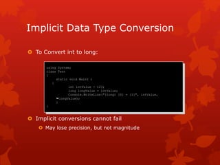 Implicit Data Type Conversion
 To Convert int to long:
 Implicit conversions cannot fail
 May lose precision, but not magnitude
using System;
class Test
{
static void Main( )
{
int intValue = 123;
long longValue = intValue;
Console.WriteLine("(long) {0} = {1}", intValue,
longValue);
}
}
 