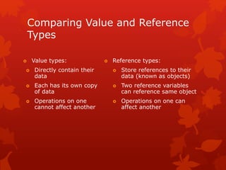 Comparing Value and Reference
Types
 Value types:
 Directly contain their
data
 Each has its own copy
of data
 Operations on one
cannot affect another
 Reference types:
 Store references to their
data (known as objects)
 Two reference variables
can reference same object
 Operations on one can
affect another
 