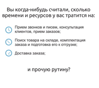Вы когда-нибудь считали, сколько
времени и ресурсов у вас тратится на:

     Прием звонков и писем, консультация
     клиентов, прием заказов;

     Поиск товара на складе, комплектация
     заказа и подготовка его к отгрузке;

     Доставка заказа;



           и прочую рутину?
 