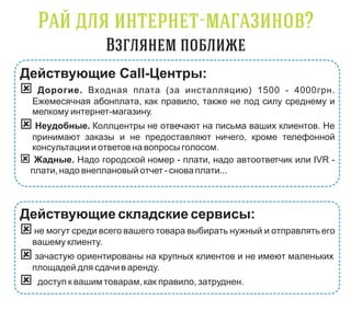 -                    ?

Действующие Call-Центры:
 Дорогие. Входная плата (за инсталляцию)           1500 - 4000грн.
    Ежемесячная абонплата, как правило, также не под силу среднему и
    мелкому интернет-магазину.
 Неудобные. Коллцентры не отвечают на письма ваших клиентов. Не
  принимают заказы и не предоставляют ничего, кроме телефонной
  консультации и ответов на вопросы голосом.
  Жадные. Надо городской номер - плати, надо автоответчик или IVR -
  плати, надо внеплановый отчет - снова плати...



Действующие складские сервисы:
 не могут среди всего вашего товара выбирать нужный и отправлять его
    вашему клиенту.
 зачастую ориентированы на крупных клиентов и не имеют маленьких
    площадей для сдачи в аренду.
    доступ к вашим товарам, как правило, затруднен.
 