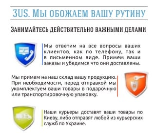 3US.

           Мы ответим на все вопросы ваших
           клиентов, как по телефону, так и
           в письменном виде. Примем ваши
           заказы и убедимся что они доставлены.

Мы примем на наш склад вашу продукцию.
При необходимости, перед отправкой мы
укомплектуем ваши товары в подарочную
или транспортировочную упаковку.


           Наши курьеры доставят ваши товары по
           Киеву, либо отправят любой из курьерских
           служб по Украине.
 