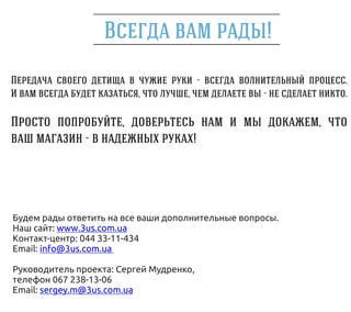!
                                            -                  .
                          ,         ,              -           .

                      ,                                    ,
               -                        !




Будем рады ответить на все ваши дополнительные вопросы.
Наш сайт: www.3us.com.ua
Контакт-центр: 044 33-11-434
Email: info@3us.com.ua

Руководитель проекта: Сергей Мудренко,
телефон 067 238-13-06
Email: sergey.m@3us.com.ua
 