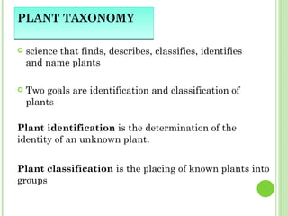 PLANT TAXONOMY science that finds, describes, classifies, identifies and name plants Two goals are identification and classification of plants Plant identification  is the determination of the identity of an unknown plant.  Plant classification  is the placing of known plants into groups  