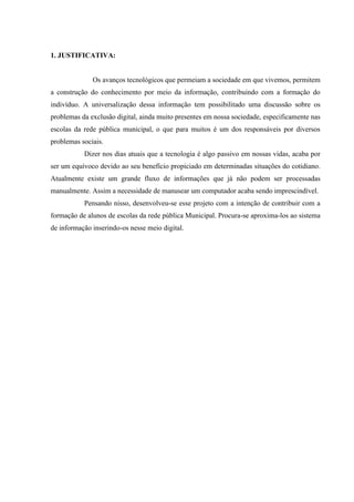 1. JUSTIFICATIVA:
Os avanços tecnológicos que permeiam a sociedade em que vivemos, permitem
a construção do conhecimento por meio da informação, contribuindo com a formação do
indivíduo. A universalização dessa informação tem possibilitado uma discussão sobre os
problemas da exclusão digital, ainda muito presentes em nossa sociedade, especificamente nas
escolas da rede pública municipal, o que para muitos é um dos responsáveis por diversos
problemas sociais.
Dizer nos dias atuais que a tecnologia é algo passivo em nossas vidas, acaba por
ser um equívoco devido ao seu benefício propiciado em determinadas situações do cotidiano.
Atualmente existe um grande fluxo de informações que já não podem ser processadas
manualmente. Assim a necessidade de manusear um computador acaba sendo imprescindível.
Pensando nisso, desenvolveu-se esse projeto com a intenção de contribuir com a
formação de alunos de escolas da rede pública Municipal. Procura-se aproxima-los ao sistema
de informação inserindo-os nesse meio digital.
 
