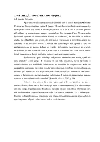 2. DELIMITAÇÃO DO PROBLEMA DE PESQUISA
2.1. Questão Problema.
Após uma pesquisa semiestruturada realizada com os alunos da Escola Municipal
Celso Alves Araújo, situada na cidade de Cedro - CE, percebeu-se mediantes as considerações
feitas pelos alunos, que dentre as turmas pesquisadas do 6º ao 9º ano a de maior grau de
dificuldades em manuseio e em acesso a computadores foi a turma do 8º ano. Nessa pesquisa
levantamos questões de conhecimentos básicos de informática, da relevância da inclusão
digital, das dificuldades em acesso, das atribuições relacionadas a importância digital no
cotidiano, e no universo escolar. Levou-se em consideração não apenas a falta de
conhecimento que os mesmos tinham em relação a informática, mais também ao nível de
escolaridade em que se encontravam, e percebeu-se a necessidade que esses alunos têm de
incluir-se nesse meio digital, que hoje é muito presente em nossa sociedade.
Tendo em vista que a tecnologia está presente no cotidiano dos alunos, e pode ser
uma alternativa como campo de pesquisa em sua vida acadêmica, faz-se necessário o
desenvolvimento das habilidades relacionadas ao manuseio de computadores. Falar de
educação na atualidade é necessário ressaltar a importância da tecnologia no ambiente escolar,
uma vez que “a educação deve se preparar para a nova configuração do universo do trabalho,
em que se faz presente o caráter educativo ou formador de outras atividades sociais, que não
somente as instituições formais de ensino” (Sebastião e Pesce, 2010, p. 69).
Entendo a importância do avanço tecnológico e de suas contribuições para o
desenvolvimento da sociedade. Percebe-se que as escol as devem desenvolver atividades que
amplie o campo de conhecimento dos alunos, incluindo em seus currículos a informática. Será
que os alunos estão preparados para uma maior proximidade ou contato com o meio digital?
Partindo deste ponto pretende-se ministrar uma oficina preparatório para esses alunos, afim de
que eles possam adquirir conhecimento básicos em informática.
 