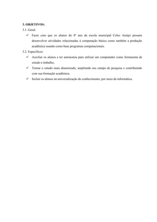 3. OBJETIVOS:
3.1. Geral:
 Fazer com que os alunos do 8º ano da escola municipal Celso Araújo possam
desenvolver atividades relacionadas á computação básica como também a produção
acadêmica usando como base programas computacionais.
3.2. Específicos:
 Auxiliar os alunos a ter autonomia para utilizar um computador como ferramenta de
estudo e trabalho;
 Tornar o estudo mais dinamizado, ampliando seu campo de pesquisa e contribuindo
com sua formação acadêmica.
 Incluir os alunos na universalização do conhecimento, por meio da informática.
 