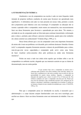 4. FUNDAMENTAÇÃO TEÓRICA:
Atualmente o uso de computadores nas escolas é cada vez mais frequente, tendo
intenção de propiciar melhores condições de ensino para favorecer um aprendizado mais
significativo. A informática está cada vez mais presente em nossas vidas, portanto a escola
deve prepararmos para lidarmos com essa tecnologia. O computador na educação não se
resume a aprender sobre o computador, muito menos em manuseá-los, mas necessariamente
fazer uso dessa ferramenta, para favorecer o aprendizado por meio deste. “No entanto, a
atividade de uso do computador pode ser feita tanto para continuar transmitindo a informação
para o aluno e, portanto, para reforçar o processo instrucionista, quanto para criar condições
de o aluno construir seu conhecimento” (Valente (Org.), 1999, p. 1).
Dessa forma afirmar que o uso do computador como uma importante ferramenta
de ensino não é mais um problema a ser discutido, pois conforme destacam Almeida e Gomes
(n/d) “o computador enquanto ferramenta aumenta o número de possibilidades para o aluno,
mais do que criar novas capacidades, o computador pode servir como uma forma
de fazer visualizar certos conceitos ditos pelo professor, ou ainda uma ferramenta
ilustrativa”.
Porém em meio a tudo isso ainda existe aqueles que revidam sobre o uso de
computadores no ambiente escolar, alegando que seu manuseio acarreta no que se chama de
desumanização, mas em contra partida
O que acontece hoje com o computador ou mesmo com o
videojogo pode acontecer com outros artefatos como televisão, música, etc.
Nesse caso, o problema em si não está no artefato, mas no estilo de vida e na
personalidade do usuário desses artefatos. Segundo, o computador na
educação não significa que o aluno vá usá-lo 10 ou 12 horas por dia. Nas
melhores condições ele usará o computador uma hora por dia. Pensar que
esse nível de exposição a algo considerado racional e frio, produzirá um ser
robótico e desumano é subestimar a capacidade do ser humano. É atribuir ao
ser humano a função de mero imitador da realidade que o cerca. (VALENTE,
1998, p. 32).
Para que o computador possa ser introduzido na escola, é necessário que a
administração e o corpo docente estejam familiarizados com essa nova tecnologia, para
auxiliar aos alunos e fazer uso dessa ferramenta como um instrumento de trabalho. Uma vez
que
 