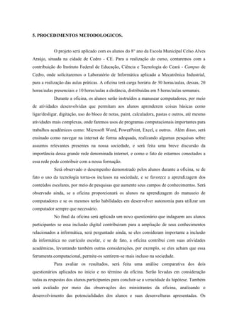 5. PROCEDIMENTOS METODOLOGICOS.
O projeto será aplicado com os alunos do 8° ano da Escola Municipal Celso Alves
Araújo, situada na cidade de Cedro - CE. Para a realização do curso, contaremos com a
contribuição do Instituto Federal de Educação, Ciência e Tecnologia do Ceará - Campus de
Cedro, onde solicitaremos o Laboratório de Informática aplicado a Mecatrônica Industrial,
para a realização das aulas práticas. A oficina terá carga horária de 30 horas/aulas, dessas, 20
horas/aulas presenciais e 10 horas/aulas a distância, distribuídas em 5 horas/aulas semanais.
Durante a oficina, os alunos serão instruídos a manusear computadores, por meio
de atividades desenvolvidas que permitam aos alunos aprenderem coisas básicas como
ligar/desligar, digitação, uso do bloco de notas, paint, calculadora, pastas e outros, até mesmo
atividades mais complexas, onde faremos usos de programas computacionais importantes para
trabalhos acadêmicos como: Microsoft Word, PowerPoint, Excel, e outros. Além disso, será
ensinado como navegar na internet de forma adequada, realizando algumas pesquisas sobre
assuntos relevantes presentes na nossa sociedade, e será feita uma breve discursão da
importância dessa grande rede denominada internet, e como o fato de estarmos conectados a
essa rede pode contribuir com a nossa formação.
Será observado o desempenho demonstrado pelos alunos durante a oficina, se de
fato o uso da tecnologia torna-os inclusos na sociedade, e se favorece a aprendizagem dos
conteúdos escolares, por meio de pesquisas que aumente seus campos de conhecimentos. Será
observado ainda, se a oficina proporcionará os alunos na aprendizagem do manuseio de
computadores e se os mesmos terão habilidades em desenvolver autonomia para utilizar um
computador sempre que necessário.
No final da oficina será aplicado um novo questionário que indaguem aos alunos
participantes se essa inclusão digital contribuíram para a ampliação de seus conhecimentos
relacionados a informática, será perguntado ainda, se eles consideram importante a inclusão
da informática no currículo escolar, e se de fato, a oficina contribui com suas atividades
acadêmicas, levantando também outras considerações, por exemplo, se eles acham que essa
ferramenta computacional, permite-os sentirem-se mais incluso na sociedade.
Para avaliar os resultados, será feita uma análise comparativa dos dois
questionários aplicados no início e no término da oficina. Serão levadas em consideração
todas as respostas dos alunos participantes para concluir-se a veracidade da hipótese. Também
será avaliado por meio das observações dos ministrantes da oficina, analisando o
desenvolvimento das potencialidades dos alunos e suas desenvolturas apresentadas. Os
 