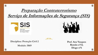 Preparação Contraterrorismo
Serviço de Informações de Segurança (SIS)
Disciplina: Proteção Civil 2
Modulo: 5869
Prof. Ana Vasques
Romão nº13;
Diogo nº6
 