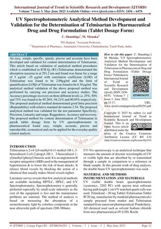 International Journal of Trend in Scientific Research and Development (IJTSRD)
Volume 7 Issue 3, May-June 2023 Available Online: www.ijtsrd.com e-ISSN: 2456 – 6470
@ IJTSRD | Unique Paper ID – IJTSRD56293 | Volume – 7 | Issue – 3 | May-June 2023 Page 12
UV Spectrophotometeric Analytical Method Development and
Validation for the Determination of Telmisartan in Pharmaceutical
Drug and Drug Formulation (Tablet Dosage Form)
C. Shambiga1
, M. Menaka2
1
PG Student, 2
Assistant Professor,
1,2
Department of Pharmacy, Annamalai University, Chidambaram, Tamil Nadu, India
ABSTRACT
An easy, simple, specific, speedy, precise and accurate have been
developed and validated for content determination of Telmisartan.
This article based on validation of analytical method procedures
which is established in ICH Q2 (R1).Telmisartan demonstrated the
absorption maxima in at 291.2 nm and found was linear for a range
of 5 µg/ml –25 µg/ml with correlation coefficient (LOD) of
Telmisartan was found to be 2.09µg/ml and the limit of
quantification (LOQ) of Telmisartan was found to be 6.34 µg/ml. The
analytical method validation of the above proposed method was
performed by carrying out precision and accuracy studies. The
Accuracy percentage recovery on three different levels i.e. 25%, 50%
and 75% was found to be 95.20%, 94.21% and 90.95% respectively.
The proposed analytical method demonstrated good Intra precision
(Repeatability) with relative standard deviations 2.54. The proposed
analytical method was validated for the test parameter Specificity,
Precision, Linearity and range, Ruggedness, Accuracy and recovery.
The proposed method for content determination of Telmisartan in
pure& tablet dosage form by UV spectrophotometer in
pharmaceutical found easy, simple, accurate, precise and
reproducible, economical and can be applied for the everyday quality
control analysis.
How to cite this paper: C. Shambiga |
M. Menaka "UV Spectrophotometeric
Analytical Method Development and
Validation for the Determination of
Telmisartan in Pharmaceutical Drug and
Drug Formulation (Tablet Dosage
Form)" Published in
International Journal
of Trend in
Scientific Research
and Development
(ijtsrd), ISSN: 2456-
6470, Volume-7 |
Issue-3, June 2023,
pp.12-17, URL:
www.ijtsrd.com/papers/ijtsrd56293.pdf
Copyright © 2023 by author (s) and
International Journal of Trend in
Scientific Research and Development
Journal. This is an
Open Access article
distributed under the
terms of the Creative Commons
Attribution License (CC BY 4.0)
(http://creativecommons.org/licenses/by/4.0)
INTRODUCTION
Telmisartan is 2-(4-{[4-methyl-6-(1-methyl-1H-1, 3-
benzodiazol-2-yl)-2-propyl-1H-1, 3-benzodiazol-1-
yl]methyl}phenyl) benzoic acid. It is an angiotensin II
receptor antagonist (ARB) used in the management of
hypertension & to lower the risk of heart attacks. It
relaxes blood vessels by blocking the action of a
chemical that usually makes blood vessels tighter.
Literature survey reveals that few analytical methods
are available including HPTLC, HPLC, and UV
Spectrophotometry. Spectrophotometry is generally
preferred especially by small-scale industries as the
cost of the equipment is less and the maintenance
problems are minimal. The method of analysis is
based on measuring the absorption of a
monochromatic light by colorless compounds in the
near ultraviolet path of spectrum (200-380nm).
UV-Vis spectroscopy is an analytical technique that
measures the amount of discrete wavelengths of UV
or visible light that are absorbed by or transmitted
through a sample in comparison to a reference or
blank sample. In this present work of drug analysis,
the double beam UV spectrophotometer was used.
MATERIAL AND METHODS
INSTRUMENTATION AND MATERIALS
UV visible double beam spectrophotometer
(systronics, 2202 PC) with spectra treat software
having path length 1 cm UV matched quartz cells was
used. Telmikind – 20 mg Tablet (Telmisartan Tablet
IP 20 mg, manufacture by mankind pharmaceuticals)
sample procured from market and Telmisartan
standard from nanoceut pharmaceutical, Pondicherry.
All chemical used such as solvent Sodium chloride
from nice pharmaceutical (P) LTD, Kochi.
IJTSRD56293
 