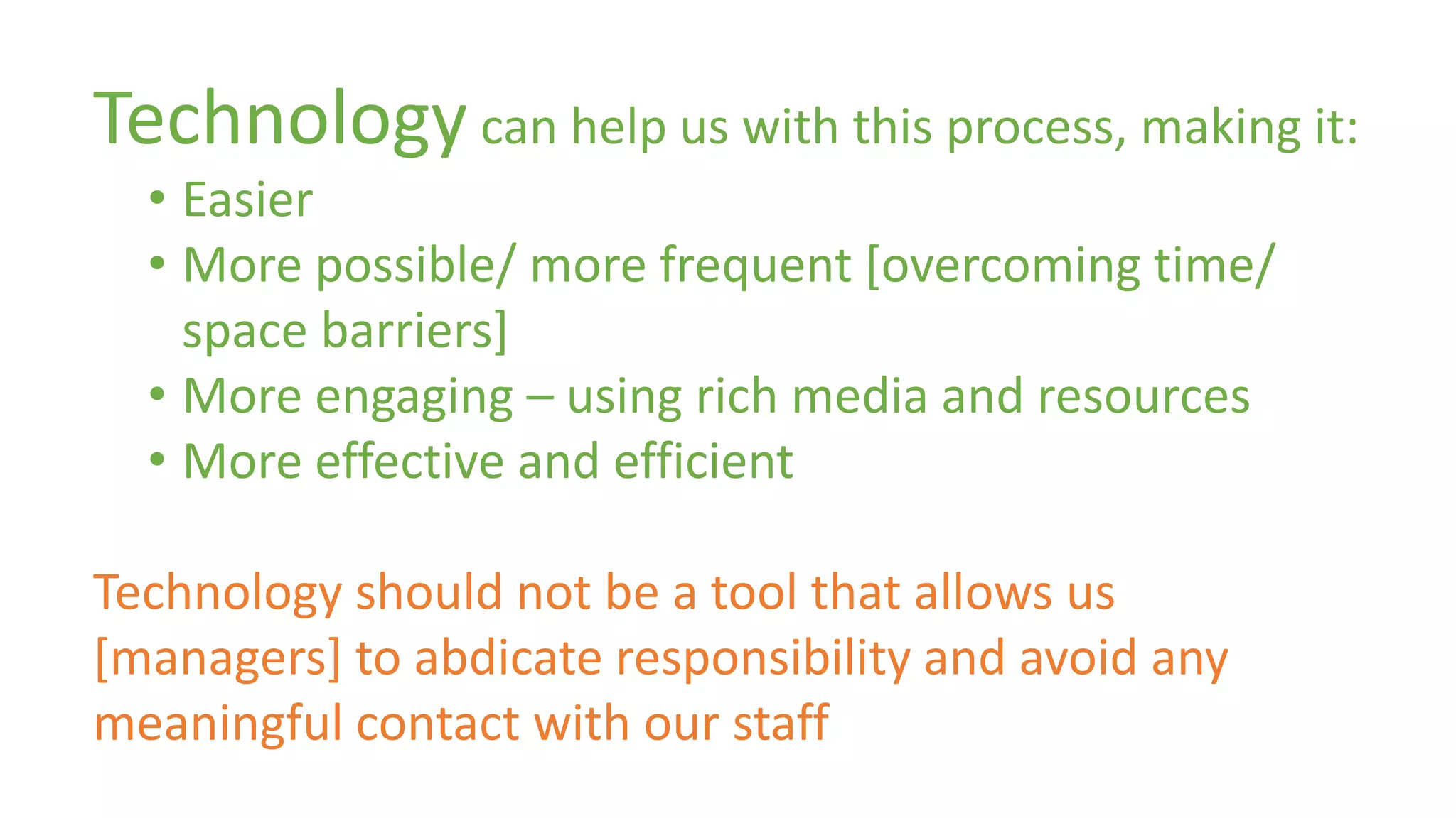 Technology can help us with this process, making it: 
• Easier 
• More possible/ more frequent [overcoming time/ 
space barriers] 
• More engaging – using rich media and resources 
• More effective and efficient 
Technology should not be a tool that allows us 
[managers] to abdicate responsibility and avoid any 
meaningful contact with our staff 
 