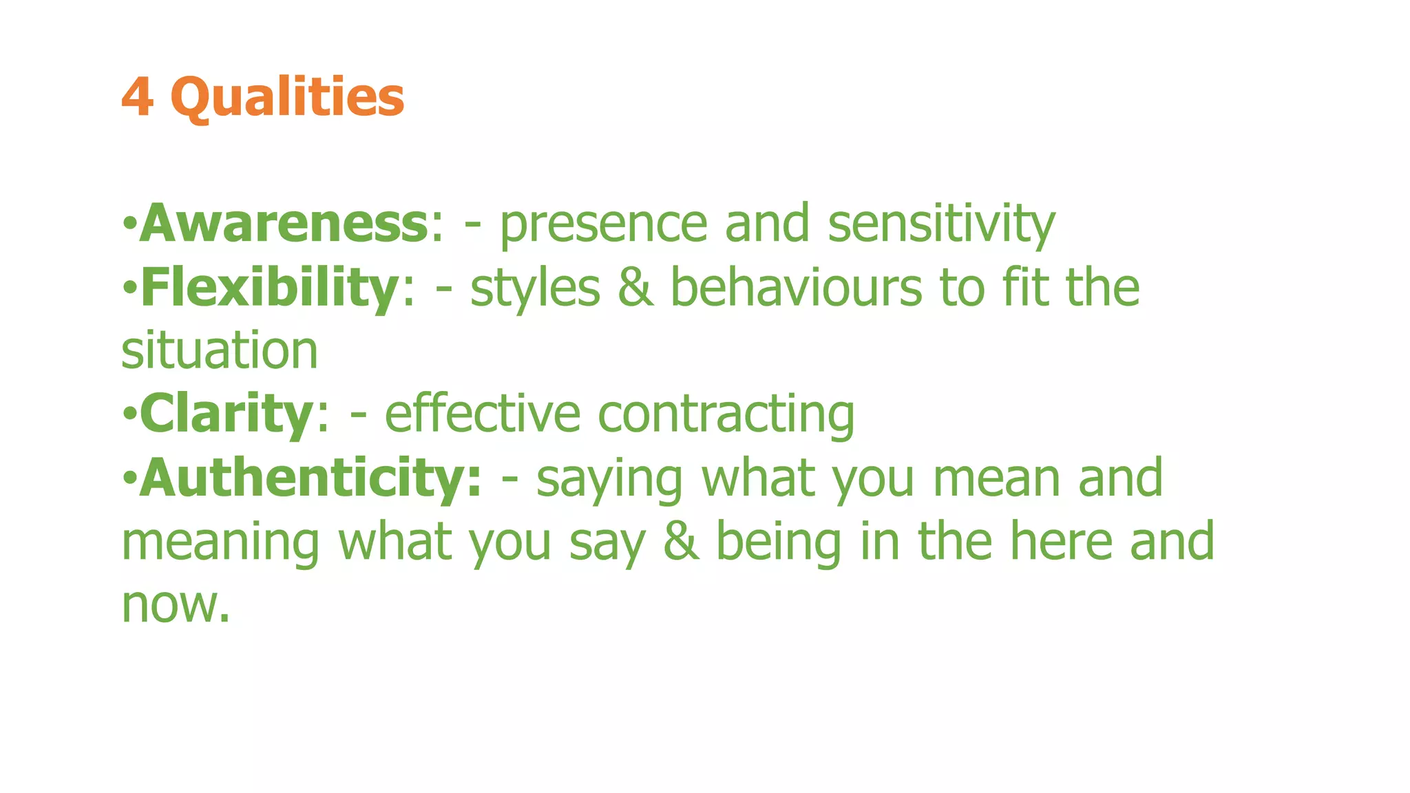 4 Qualities 
•Awareness: - presence and sensitivity 
•Flexibility: - styles & behaviours to fit the 
situation 
•Clarity: - effective contracting 
•Authenticity: - saying what you mean and 
meaning what you say & being in the here and 
now. 
 