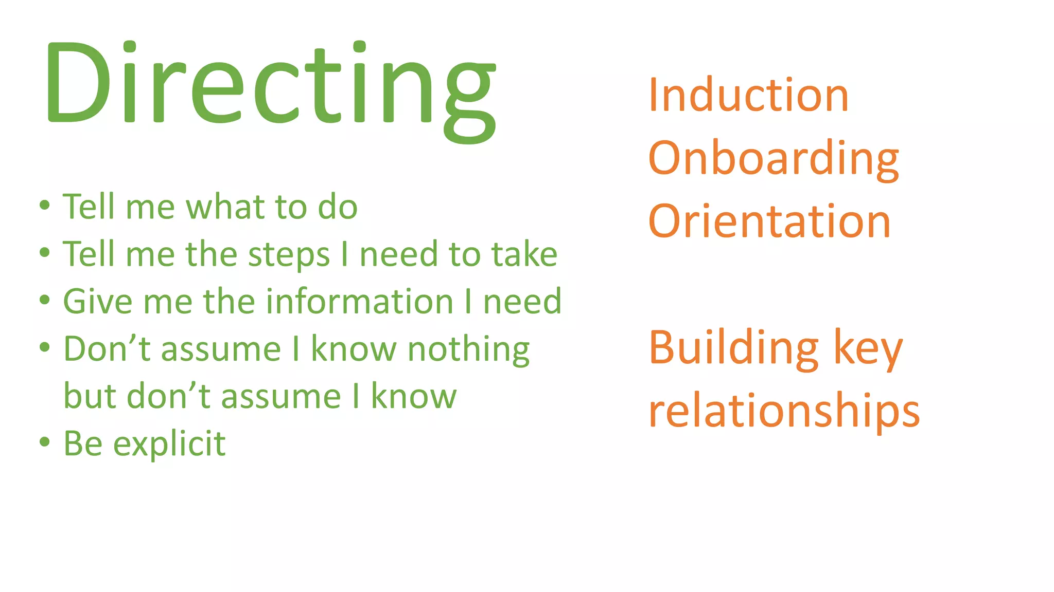 Directing 
• Tell me what to do 
• Tell me the steps I need to take 
• Give me the information I need 
• Don’t assume I know nothing 
but don’t assume I know 
• Be explicit 
Induction 
Onboarding 
Orientation 
Building key 
relationships 
 