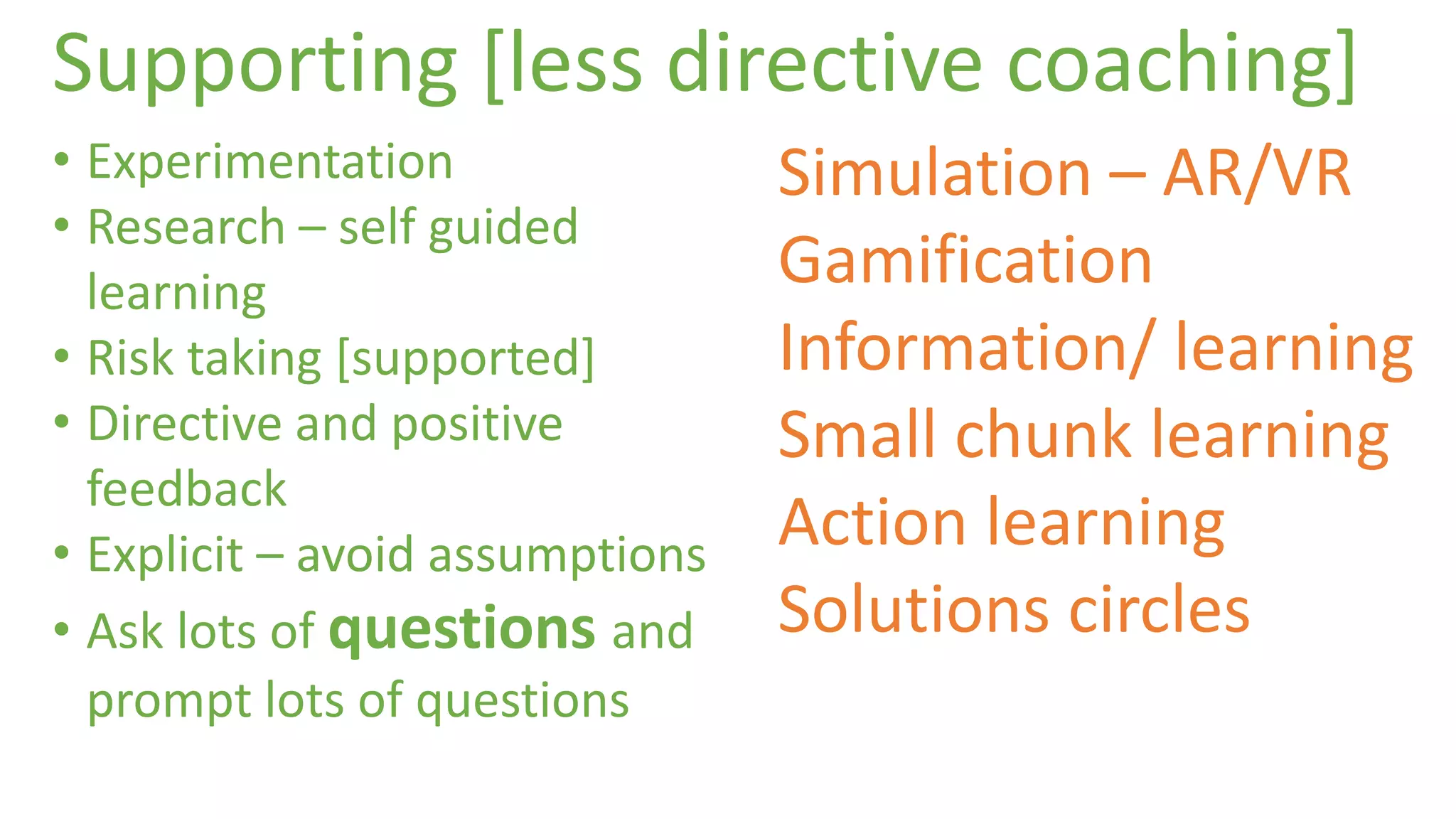 Supporting [less directive coaching] 
• Experimentation 
• Research – self guided 
learning 
• Risk taking [supported] 
• Directive and positive 
feedback 
• Explicit – avoid assumptions 
• Ask lots of questions and 
prompt lots of questions 
Simulation – AR/VR 
Gamification 
Information/ learning 
Small chunk learning 
Action learning 
Solutions circles 
 