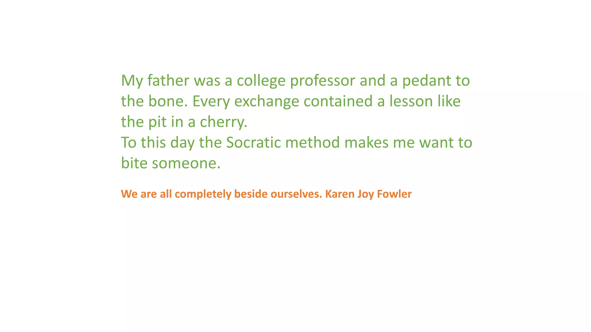 My father was a college professor and a pedant to 
the bone. Every exchange contained a lesson like 
the pit in a cherry. 
To this day the Socratic method makes me want to 
bite someone. 
We are all completely beside ourselves. Karen Joy Fowler 
 