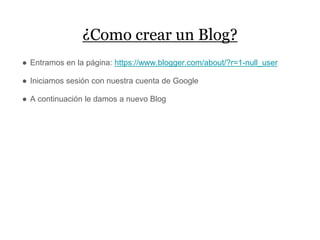 ¿Como crear un Blog?
● Entramos en la página: https://www.blogger.com/about/?r=1-null_user
● Iniciamos sesión con nuestra cuenta de Google
● A continuación le damos a nuevo Blog
 