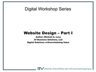 Digital Workshop Series 
Website Design – Part I 
Author: Michael A. Lucy 
3V Business Solutions, LLC 
Digital Solutions w/Overwhelming Value 
 