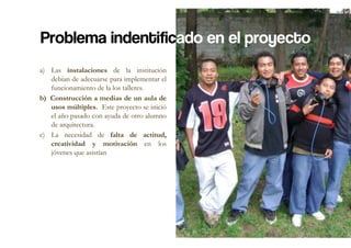 Problema indentificado en el proyecto
a)  Las instalaciones de la institución
    debían de adecuarse para implementar el
    funcionamiento de la los talleres.
b)  Construcción a medias de un aula de
    usos múltiples. Este proyecto se inició
    el año pasado con ayuda de otro alumno
    de arquitectura.
c)  La necesidad de falta de actitud,
    creatividad y motivación en los
    jóvenes que asistían
 