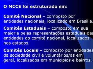 O MCCE foi estruturado em:
Comitê Nacional – composto por
entidades nacionais, localizado em Brasília.
Comitês Estaduais – composto em sua
maioria pelas representações estaduais das
entidades do comitê nacional, localizados
nos estados.
Comitês Locais – composto por entidades
da sociedade civil e voluntários/as em
geral, localizados em municípios e bairros.
 