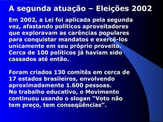 A segunda atuação – Eleições 2002
Em 2002, a Lei foi aplicada pela segunda
vez, afastando políticos aproveitadores
que exploravam as carências populares
para conquistar mandatos e exercê-los
unicamente em seu próprio proveito.
Cerca de 100 políticos já haviam sido
cassados até então.
Foram criados 130 comitês em cerca de
17 estados brasileiros, envolvendo
aproximadamente 1.600 pessoas.
No trabalho educativo, o Movimento
continuou usando o slogan “Voto não
tem preço, tem conseqüências".
 