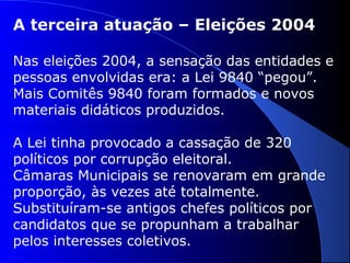 A terceira atuação – Eleições 2004
Nas eleições 2004, a sensação das entidades e
pessoas envolvidas era: a Lei 9840 “pegou”.
Mais Comitês 9840 foram formados e novos
materiais didáticos produzidos.
A Lei tinha provocado a cassação de 320
políticos por corrupção eleitoral.
Câmaras Municipais se renovaram em grande
proporção, às vezes até totalmente.
Substituíram-se antigos chefes políticos por
candidatos que se propunham a trabalhar
pelos interesses coletivos.
 