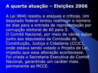 A quarta atuação – Eleições 2006
A Lei 9840 resistiu a ataques e críticas. Um
deputado federal tentou restringir o número
de dias para a entrada de representação por
corrupção eleitoral de 60 para 5.
O Comitê Nacional, por meio de várias ações
junto aos deputados da Comissão de
Constituição, Justiça e Cidadania (CCJC),
onde estava sendo votado o Projeto de Lei,
impediu que essa alteração acontecesse.
Foi criada a Secretaria Executiva do Comitê
Nacional, garantindo um caráter mais
permanente ao MCCE.
 