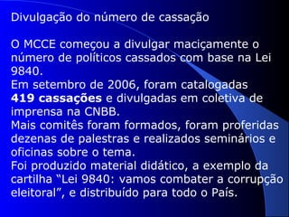 Divulgação do número de cassação
O MCCE começou a divulgar maciçamente o
número de políticos cassados com base na Lei
9840.
Em setembro de 2006, foram catalogadas
419 cassações e divulgadas em coletiva de
imprensa na CNBB.
Mais comitês foram formados, foram proferidas
dezenas de palestras e realizados seminários e
oficinas sobre o tema.
Foi produzido material didático, a exemplo da
cartilha “Lei 9840: vamos combater a corrupção
eleitoral”, e distribuído para todo o País.
 