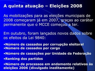 A quinta atuação – Eleições 2008
As mobilizações para as eleições municipais de
2008 começaram já em 2007, graças ao caráter
permanente que o MCCE começou a ter.
Em outubro, foram lançados novos dados sobre
os efeitos da Lei 9840:
•Número de cassados por corrupção eleitoral
•Número de cassados por cargo
•Número de cassações por Unidade da Federação
•Ranking dos partidos
•Número de processos em andamento relativos às
eleições 2006 (divulgado ineditamente)
 