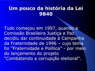 Um pouco da história da Lei
9840
Tudo começou em 1997, quando a
Comissão Brasileira Justiça e Paz
decidiu dar continuidade à Campanha
da Fraternidade de 1996 – cujo tema
foi “Fraternidade e Política” - por meio
do lançamento do projeto
“Combatendo a corrupção eleitoral”.
 