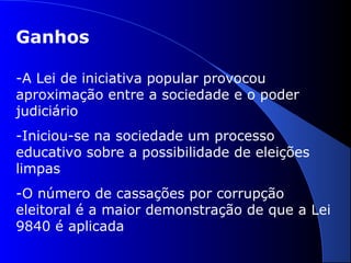 Ganhos
-A Lei de iniciativa popular provocou
aproximação entre a sociedade e o poder
judiciário
-Iniciou-se na sociedade um processo
educativo sobre a possibilidade de eleições
limpas
-O número de cassações por corrupção
eleitoral é a maior demonstração de que a Lei
9840 é aplicada
 