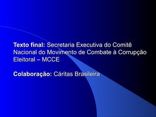 Texto final:Texto final: Secretaria Executiva do ComitêSecretaria Executiva do Comitê
Nacional do Movimento de Combate à CorrupçãoNacional do Movimento de Combate à Corrupção
Eleitoral – MCCEEleitoral – MCCE
Colaboração:Colaboração: Cáritas BrasileiraCáritas Brasileira
 
