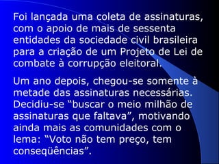 Foi lançada uma coleta de assinaturas,
com o apoio de mais de sessenta
entidades da sociedade civil brasileira
para a criação de um Projeto de Lei de
combate à corrupção eleitoral.
Um ano depois, chegou-se somente à
metade das assinaturas necessárias.
Decidiu-se “buscar o meio milhão de
assinaturas que faltava”, motivando
ainda mais as comunidades com o
lema: “Voto não tem preço, tem
conseqüências”.
 