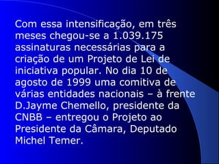 Com essa intensificação, em três
meses chegou-se a 1.039.175
assinaturas necessárias para a
criação de um Projeto de Lei de
iniciativa popular. No dia 10 de
agosto de 1999 uma comitiva de
várias entidades nacionais – à frente
D.Jayme Chemello, presidente da
CNBB – entregou o Projeto ao
Presidente da Câmara, Deputado
Michel Temer.
 