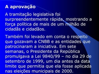 A aprovação
A tramitação legislativa foi
surpreendentemente rápida, mostrando a
força política de mais de um milhão de
cidadãs e cidadãos.
Também foi levado em conta o respeito
que gozavam a CNBB e as entidades que
patrocinaram a iniciativa. Em sete
semanas, o Presidente da República
promulgava a Lei 9840/99 – no dia 29 de
setembro de 1999, um dia antes da data
limite que permitia que ela fosse aplicada
nas eleições municipais de 2000.
 