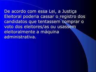 De acordo com essa Lei, a Justiça
Eleitoral poderia cassar o registro dos
candidatos que tentassem comprar o
voto dos eleitores/as ou usassem
eleitoralmente a máquina
administrativa.
 