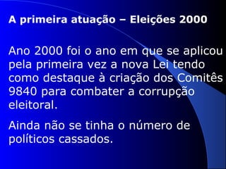 A primeira atuação – Eleições 2000
Ano 2000 foi o ano em que se aplicou
pela primeira vez a nova Lei tendo
como destaque à criação dos Comitês
9840 para combater a corrupção
eleitoral.
Ainda não se tinha o número de
políticos cassados.
 