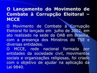 O Lançamento do Movimento de
Combate à Corrupção Eleitoral –
MCCE
O Movimento de Combate à Corrupção
Eleitoral foi lançado em julho de 2002, em
ato realizado na sede da OAB em Brasília,
com a presença dos Ministros do TSE e
diversas entidades.
O MCCE, rede nacional formada por
entidades da sociedade civil, movimentos
sociais e organizações religiosas, foi criado
com o objetivo de ajudar na aplicação da
Lei 9840.
 