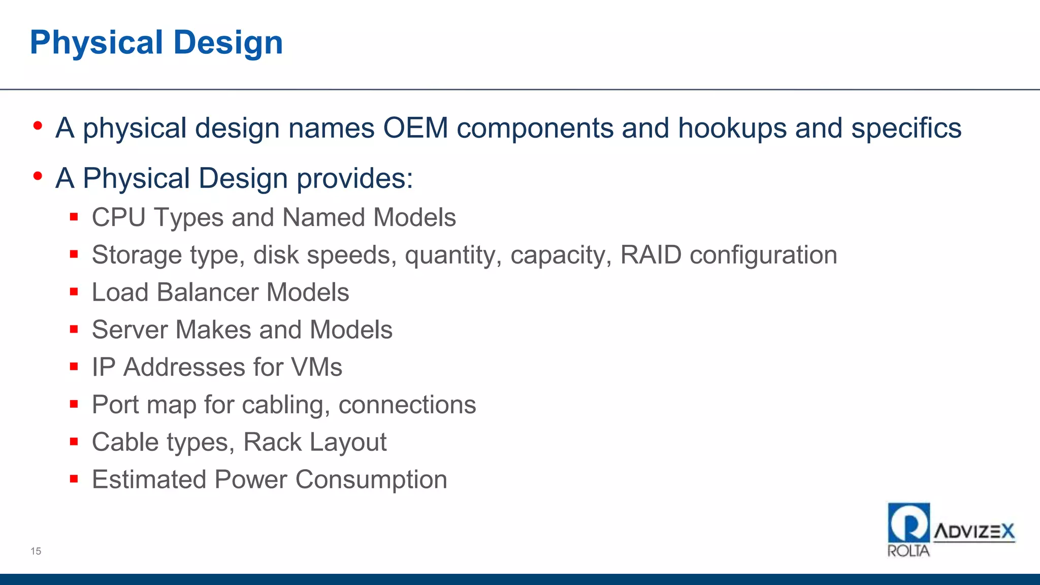 Physical Design
15
• A physical design names OEM components and hookups and specifics
• A Physical Design provides:
 CPU Types and Named Models
 Storage type, disk speeds, quantity, capacity, RAID configuration
 Load Balancer Models
 Server Makes and Models
 IP Addresses for VMs
 Port map for cabling, connections
 Cable types, Rack Layout
 Estimated Power Consumption
 