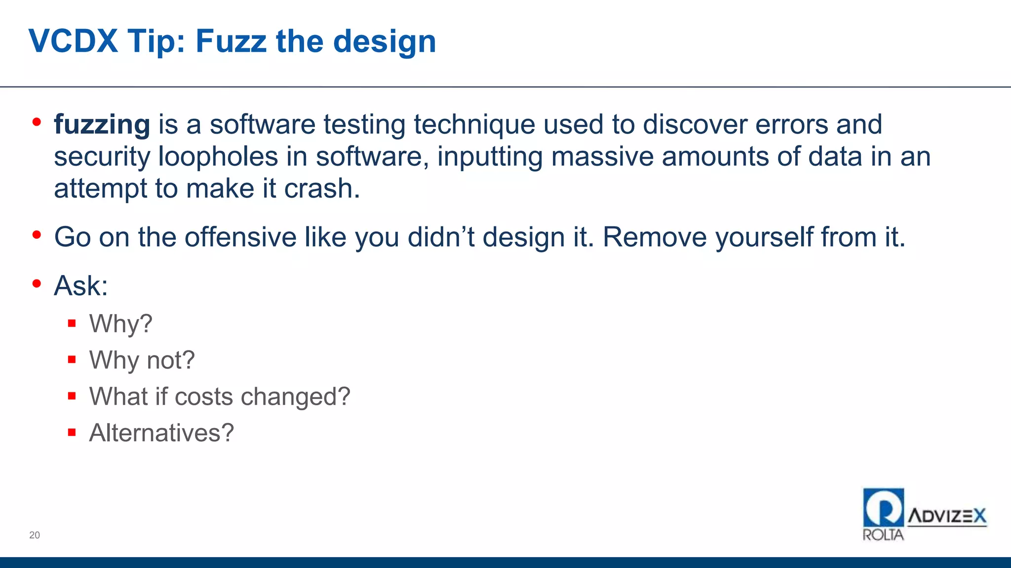 VCDX Tip: Fuzz the design
• fuzzing is a software testing technique used to discover errors and
security loopholes in software, inputting massive amounts of data in an
attempt to make it crash.
• Go on the offensive like you didn’t design it. Remove yourself from it.
• Ask:
 Why?
 Why not?
 What if costs changed?
 Alternatives?
20
 