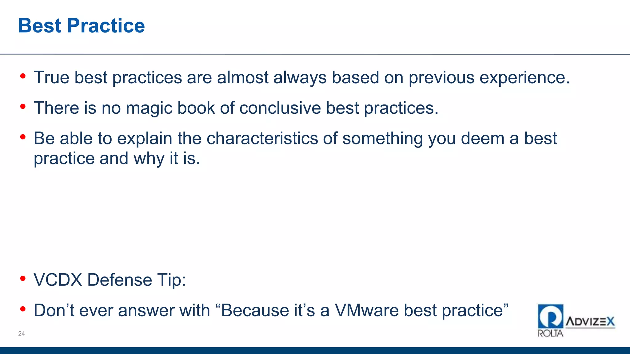 Best Practice
• True best practices are almost always based on previous experience.
• There is no magic book of conclusive best practices.
• Be able to explain the characteristics of something you deem a best
practice and why it is.
• VCDX Defense Tip:
• Don’t ever answer with “Because it’s a VMware best practice”
24
 