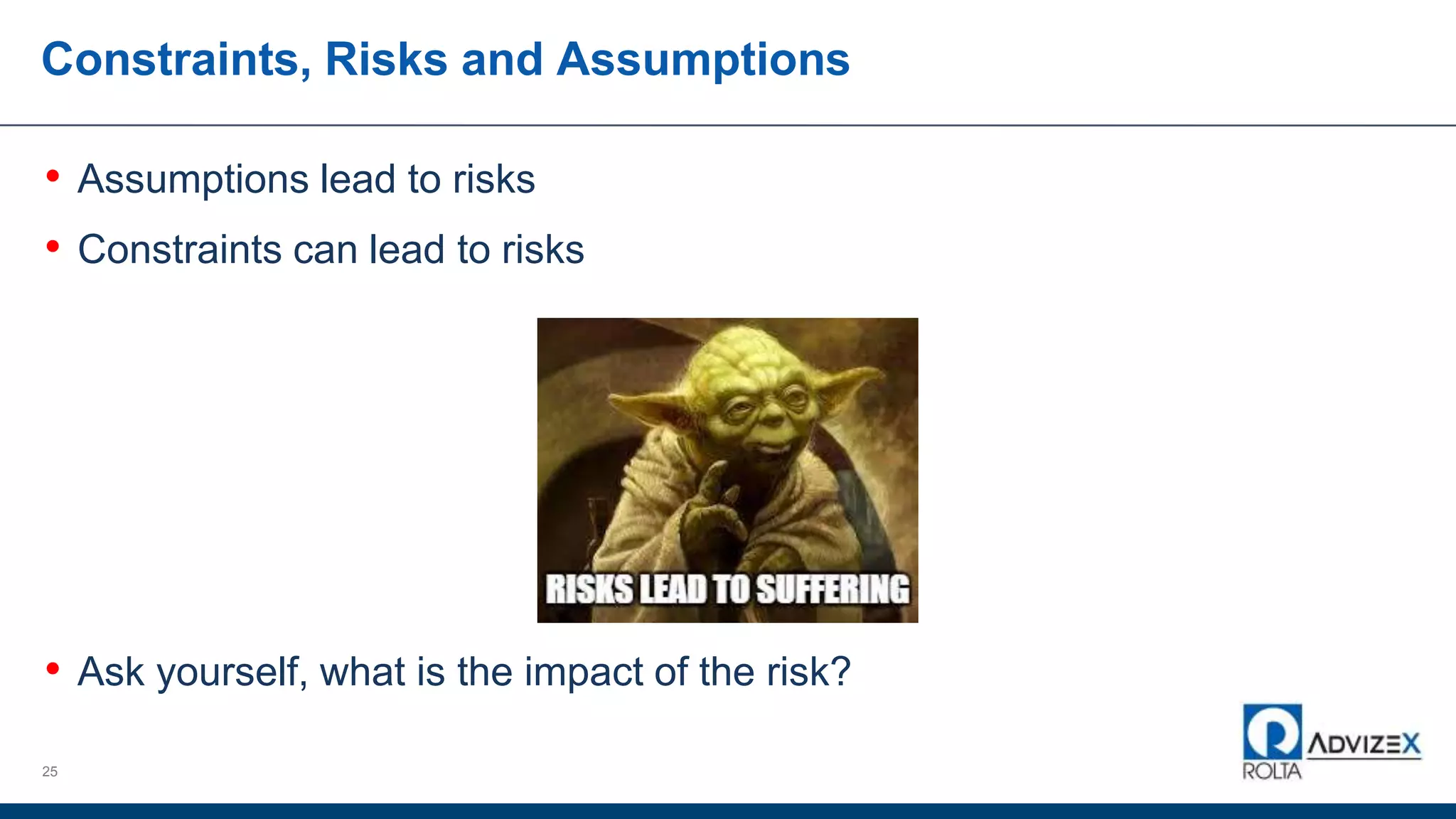 Constraints, Risks and Assumptions
• Assumptions lead to risks
• Constraints can lead to risks
• Ask yourself, what is the impact of the risk?
25
 